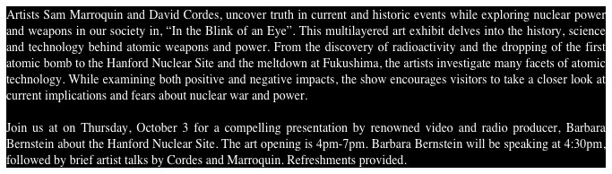 Artists Sam Marroquin and David Cordes, uncover truth in current and historic events while exploring nuclear power and weapons in our society in, “In the Blink of an Eye”. This multilayered art exhibit delves into the history, science and technology behind atomic weapons and power. From the discovery of radioactivity and the dropping of the first atomic bomb to the Hanford Nuclear Site and the meltdown at Fukushima, the artists investigate many facets of atomic technology. While examining both positive and negative impacts, the show encourages visitors to take a closer look at current implications and fears about nuclear war and power.

Join us at on Thursday, October 3 for a compelling presentation by renowned video and radio producer, Barbara Bernstein about the Hanford Nuclear Site. The art opening is 4pm-7pm. Barbara Bernstein will be speaking at 4:30pm, followed by brief artist talks by Cordes and Marroquin. Refreshments provided.